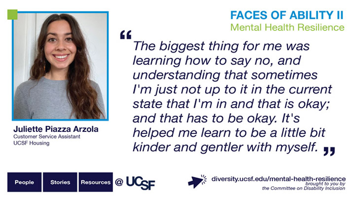 The biggest thing for me was learning how to say no, and understanding that sometimes I'm just not up to it in the current state that I'm in and that is okay; and that has to be okay. It's helped me learn to be a little bit kinder and gentler with myself. -- Juliette Piazza Arzola, Customer Service Assistant, UCSF Housing